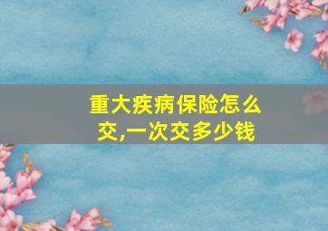 重大疾病保险怎么交,一次交多少钱