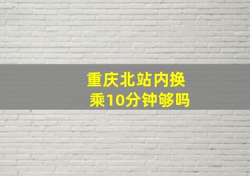 重庆北站内换乘10分钟够吗