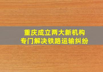 重庆成立两大新机构专门解决铁路运输纠纷