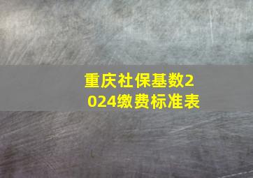 重庆社保基数2024缴费标准表