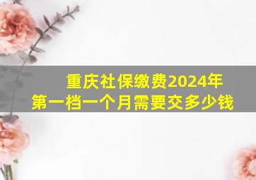 重庆社保缴费2024年第一档一个月需要交多少钱