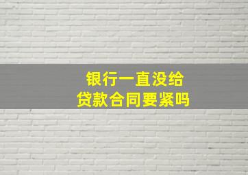 银行一直没给贷款合同要紧吗