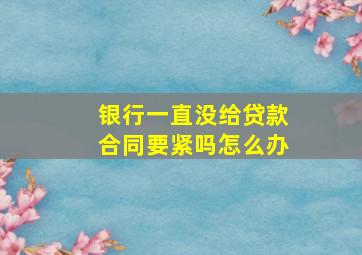 银行一直没给贷款合同要紧吗怎么办