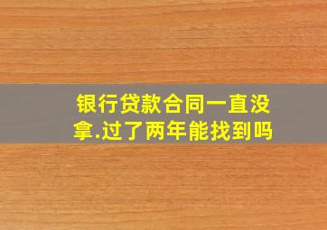 银行贷款合同一直没拿.过了两年能找到吗