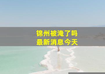 锦州被淹了吗最新消息今天