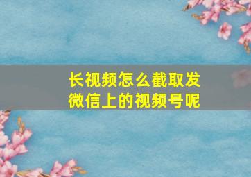 长视频怎么截取发微信上的视频号呢