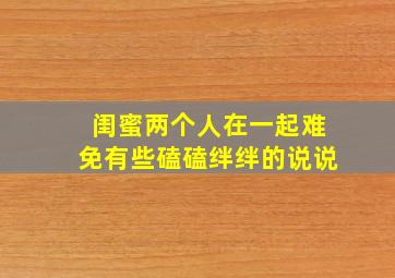 闺蜜两个人在一起难免有些磕磕绊绊的说说