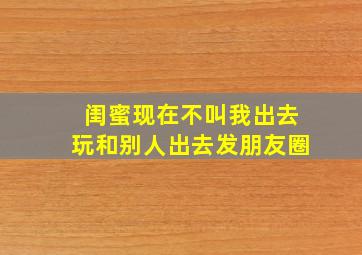 闺蜜现在不叫我出去玩和别人出去发朋友圈