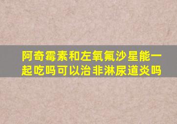 阿奇霉素和左氧氟沙星能一起吃吗可以治非淋尿道炎吗