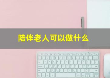 陪伴老人可以做什么