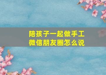 陪孩子一起做手工微信朋友圈怎么说