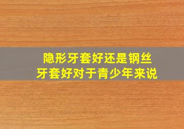 隐形牙套好还是钢丝牙套好对于青少年来说