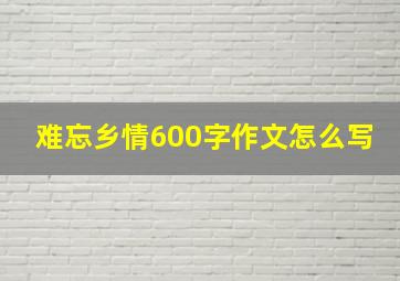 难忘乡情600字作文怎么写