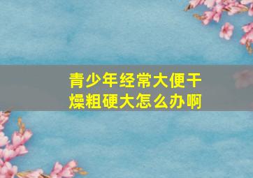 青少年经常大便干燥粗硬大怎么办啊