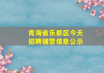 青海省乐都区今天招聘辅警信息公示