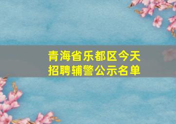 青海省乐都区今天招聘辅警公示名单