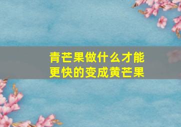 青芒果做什么才能更快的变成黄芒果