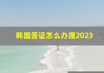 韩国签证怎么办理2023