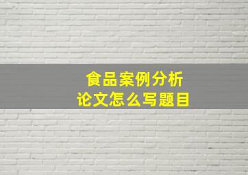 食品案例分析论文怎么写题目