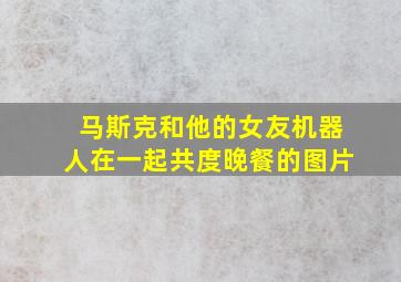 马斯克和他的女友机器人在一起共度晚餐的图片