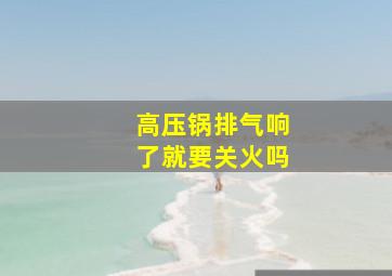 高压锅排气响了就要关火吗