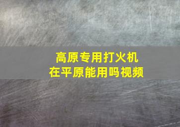 高原专用打火机在平原能用吗视频