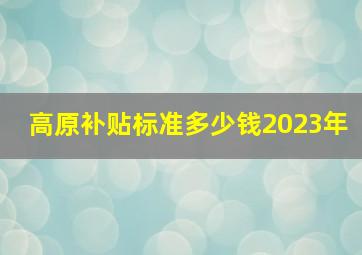 高原补贴标准多少钱2023年