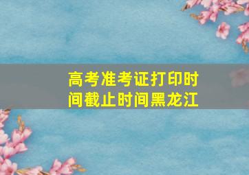 高考准考证打印时间截止时间黑龙江