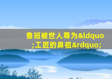 鲁班被世人尊为“工匠的鼻祖”