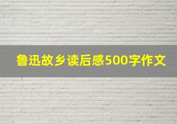 鲁迅故乡读后感500字作文