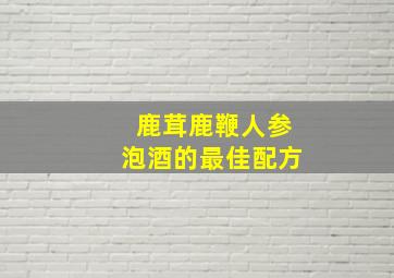 鹿茸鹿鞭人参泡酒的最佳配方