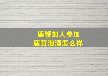 鹿鞭加人参加鹿茸泡酒怎么样