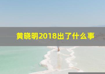 黄晓明2018出了什么事