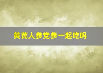 黄芪人参党参一起吃吗