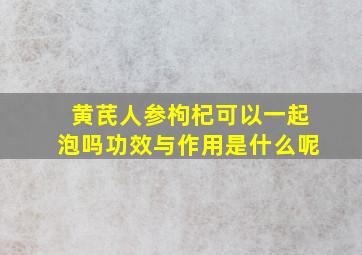 黄芪人参枸杞可以一起泡吗功效与作用是什么呢