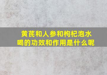 黄芪和人参和枸杞泡水喝的功效和作用是什么呢