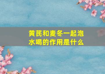 黄芪和麦冬一起泡水喝的作用是什么