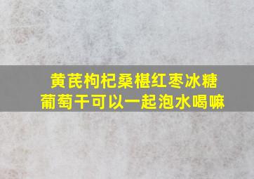 黄芪枸杞桑椹红枣冰糖葡萄干可以一起泡水喝嘛