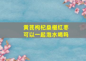 黄芪枸杞桑椹红枣可以一起泡水喝吗