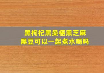 黑枸杞黑桑椹黑芝麻黑豆可以一起煮水喝吗