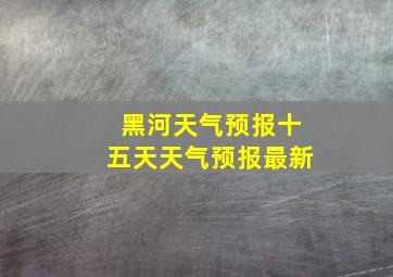 黑河天气预报十五天天气预报最新