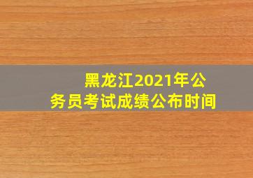 黑龙江2021年公务员考试成绩公布时间