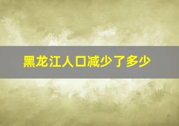 黑龙江人口减少了多少