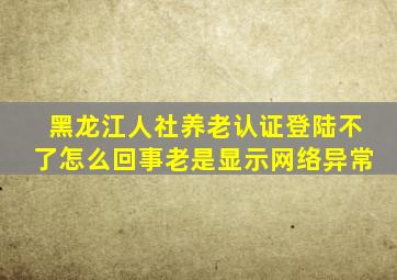 黑龙江人社养老认证登陆不了怎么回事老是显示网络异常