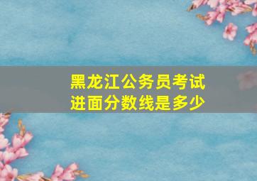 黑龙江公务员考试进面分数线是多少