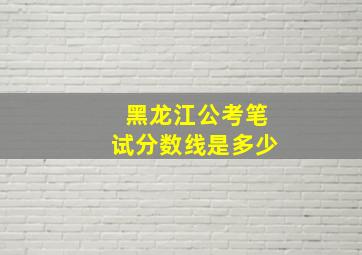 黑龙江公考笔试分数线是多少