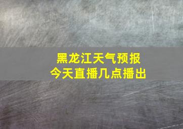 黑龙江天气预报今天直播几点播出