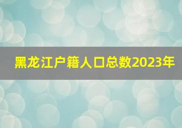 黑龙江户籍人口总数2023年