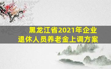 黑龙江省2021年企业退休人员养老金上调方案