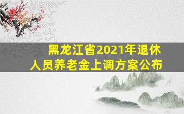 黑龙江省2021年退休人员养老金上调方案公布